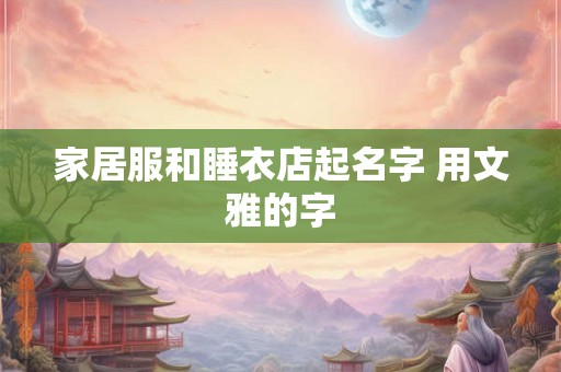 家居服和睡衣店起名字 用文雅的字 家居服和睡衣店起名字 用文雅的字
