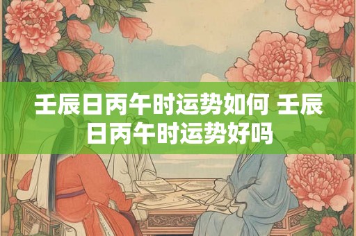 壬辰日丙午时运势如何 壬辰日丙午时运势好吗