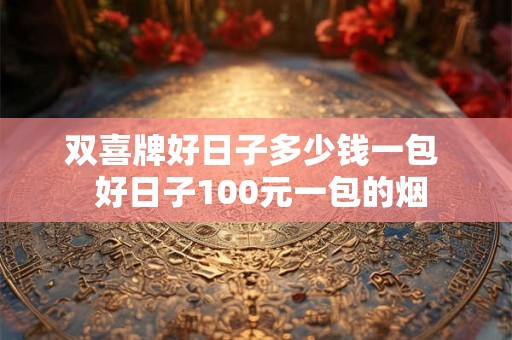双喜牌好日子多少钱一包  好日子100元一包的烟
