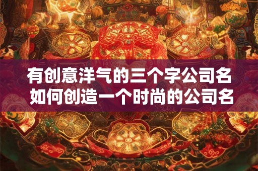有创意洋气的三个字公司名 如何创造一个时尚的公司名