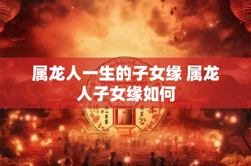 属龙人一生的子女缘 属龙人子女缘如何