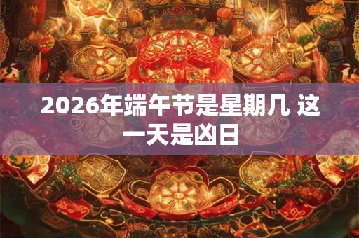2026年端午节是星期几 这一天是凶日 2026年端午节是星期几 这一天是凶日