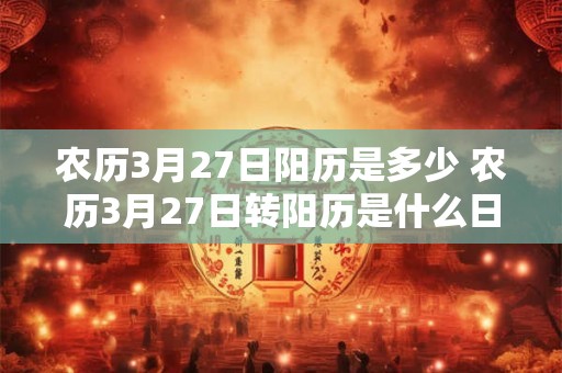 农历3月27日阳历是多少 农历3月27日转阳历是什么日期 农历3月27日阳历是多少 农历3月27日转阳历是什么日期