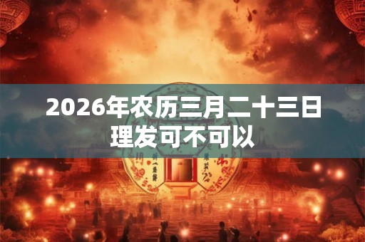 2026年农历三月二十三日理发可不可以 2026年农历三月二十三日理发可不可以