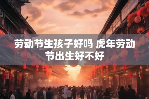 劳动节生孩子好吗 虎年劳动节出生好不好