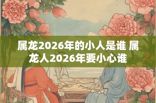 属龙2026年的小人是谁 属龙人2026年要小心谁 属龙2026年的小人是谁 属龙人2026年要小心谁