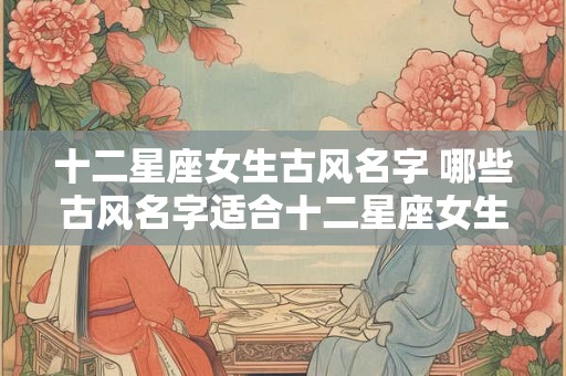 十二星座女生古风名字 哪些古风名字适合十二星座女生