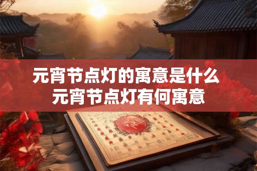 元宵节点灯的寓意是什么 元宵节点灯有何寓意 元宵节点灯的寓意是什么 元宵节点灯有何寓意