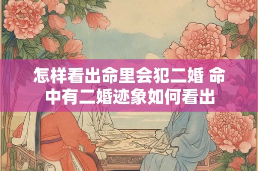怎样看出命里会犯二婚 命中有二婚迹象如何看出