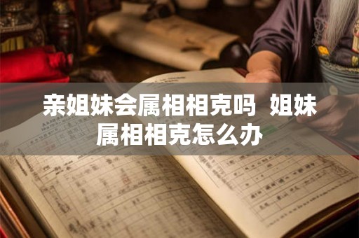 亲姐妹会属相相克吗 姐妹属相相克怎么办 亲姐妹会属相相克吗 姐妹属相相克怎么办