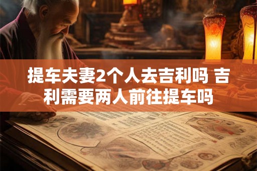 提车夫妻2个人去吉利吗 吉利需要两人前往提车吗 提车夫妻2个人去吉利吗 吉利需要两人前往提车吗