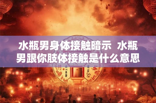 水瓶男身体接触暗示 水瓶男跟你肢体接触是什么意思 水瓶男身体接触暗示 水瓶男跟你肢体接触是什么意思