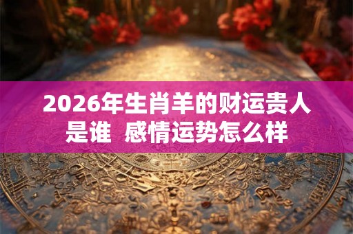 2026年生肖羊的财运贵人是谁  感情运势怎么样