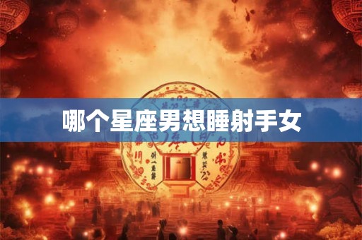 哪个星座男想睡射手女 哪个星座男想睡射手女