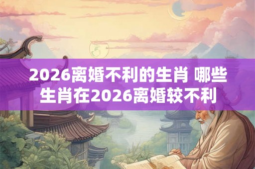 2026离婚不利的生肖 哪些生肖在2026离婚较不利 2026离婚不利的生肖 哪些生肖在2026离婚较不利