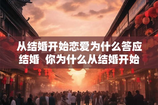 从结婚开始恋爱为什么答应结婚 你为什么从结婚开始恋爱 从结婚开始恋爱为什么答应结婚 你为什么从结婚开始恋爱