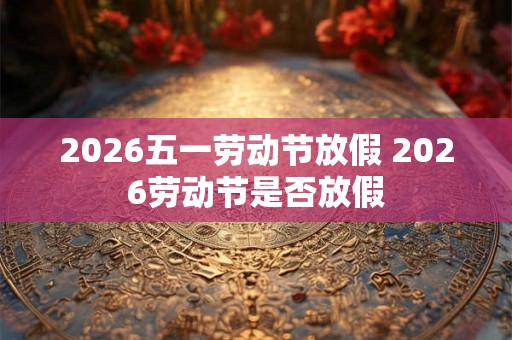 2026五一劳动节放假 2026劳动节是否放假
