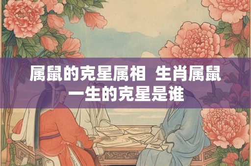 属鼠的克星属相  生肖属鼠一生的克星是谁