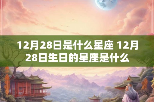 12月28日是什么星座 12月28日生日的星座是什么 12月28日是什么星座 12月28日生日的星座是什么