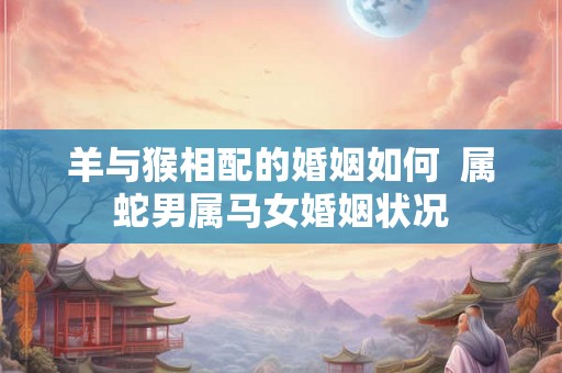 羊与猴相配的婚姻如何 属蛇男属马女婚姻状况 羊与猴相配的婚姻如何 属蛇男属马女婚姻状况