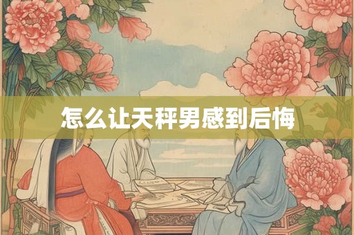 怎么让天秤男感到后悔 怎么让天秤男感到后悔