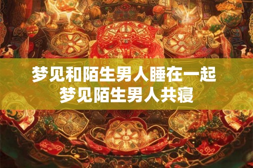 梦见和陌生男人睡在一起 梦见陌生男人共寝 梦见和陌生男人睡在一起 梦见陌生男人共寝