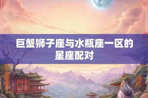 巨蟹狮子座与水瓶座一区的星座配对 巨蟹狮子座与水瓶座一区的星座配对