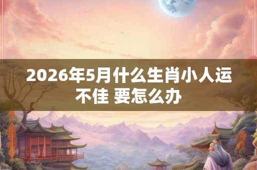 2026年5月什么生肖小人运不佳 要怎么办
