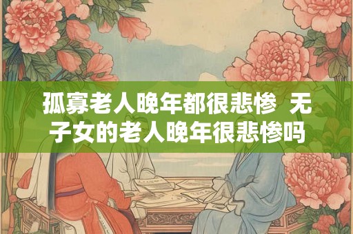 孤寡老人晚年都很悲惨  无子女的老人晚年很悲惨吗