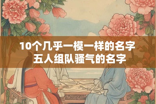 10个几乎一模一样的名字  五人组队骚气的名字