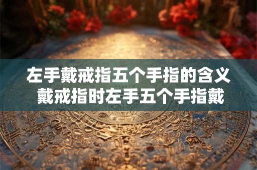左手戴戒指五个手指的含义 戴戒指时左手五个手指戴戒指分别有哪些含义