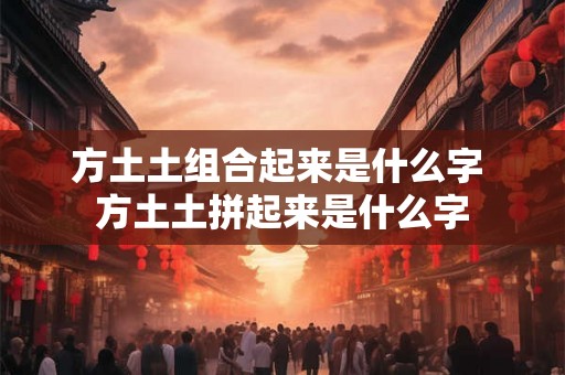 方土土组合起来是什么字 方土土拼起来是什么字