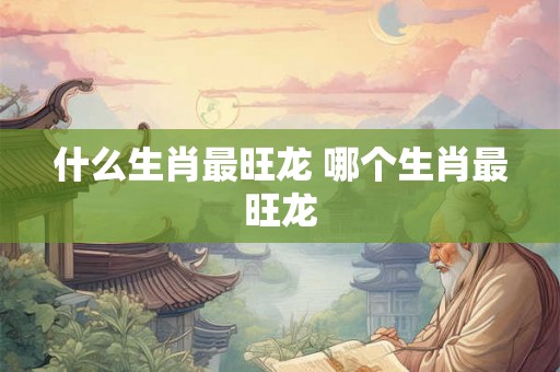 什么生肖最旺龙 哪个生肖最旺龙