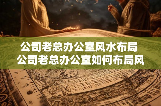 公司老总办公室风水布局 公司老总办公室如何布局风水