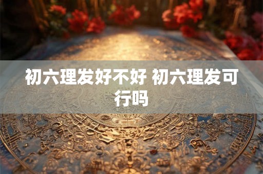 初六理发好不好 初六理发可行吗