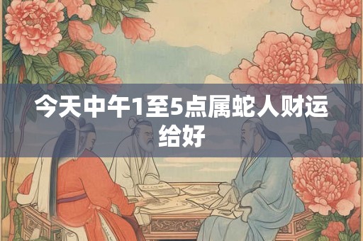 今天中午1至5点属蛇人财运给好