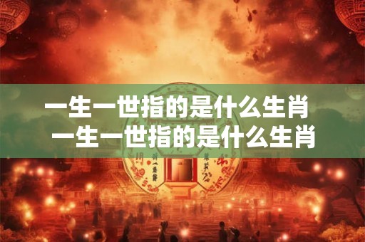 一生一世指的是什么生肖  一生一世指的是什么生肖
