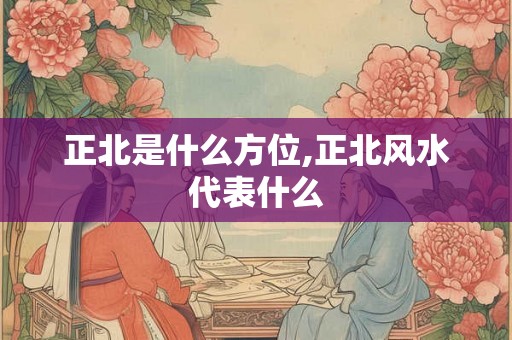 正北是什么方位,正北风水代表什么