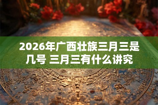 2026年广西壮族三月三是几号 三月三有什么讲究