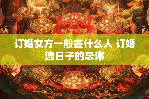 订婚女方一般去什么人 订婚选日子的忌讳 订婚女方一般去什么人 订婚选日子的忌讳