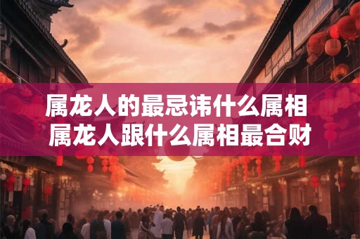 属龙人的最忌讳什么属相 属龙人跟什么属相最合财