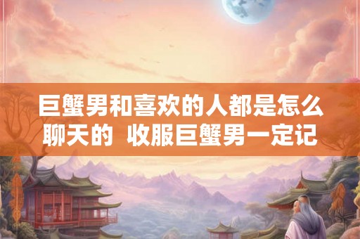 巨蟹男和喜欢的人都是怎么聊天的 收服巨蟹男一定记得断联 巨蟹男和喜欢的人都是怎么聊天的 收服巨蟹男一定记得断联