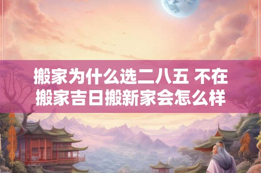 搬家为什么选二八五 不在搬家吉日搬新家会怎么样