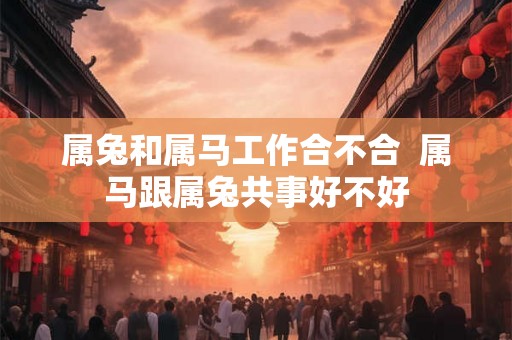 属兔和属马工作合不合 属马跟属兔共事好不好 属兔和属马工作合不合 属马跟属兔共事好不好