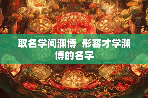 取名学问渊博  形容才学渊博的名字