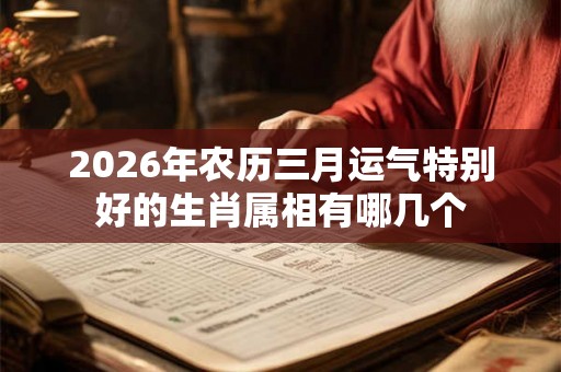 2026年农历三月运气特别好的生肖属相有哪几个
