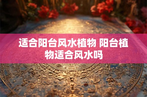 适合阳台风水植物 阳台植物适合风水吗 适合阳台风水植物 阳台植物适合风水吗