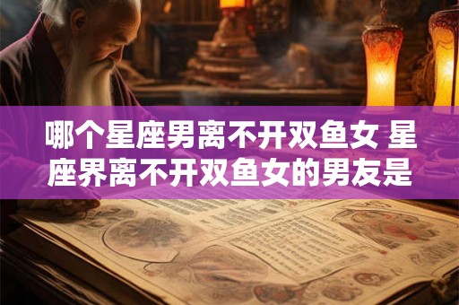 哪个星座男离不开双鱼女 星座界离不开双鱼女的男友是谁 哪个星座男离不开双鱼女 星座界离不开双鱼女的男友是谁