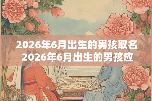 2026年6月出生的男孩取名 2026年6月出生的男孩应该取什么名字 2026年6月出生的男孩取名 2026年6月出生的男孩应该取什么名字