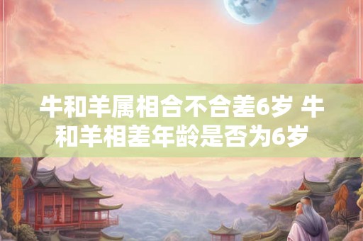 牛和羊属相合不合差6岁 牛和羊相差年龄是否为6岁